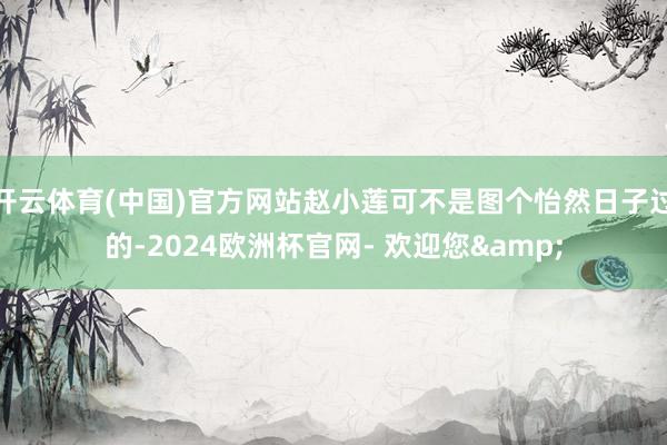 开云体育(中国)官方网站赵小莲可不是图个怡然日子过的-2024欧洲杯官网- 欢迎您&