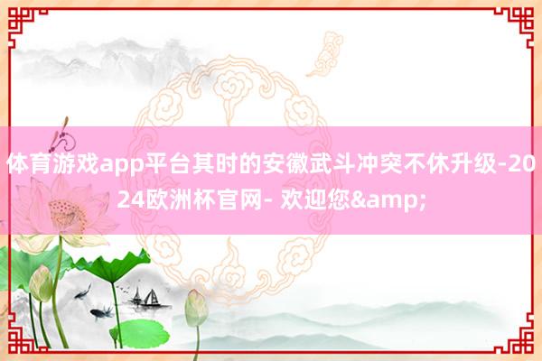体育游戏app平台其时的安徽武斗冲突不休升级-2024欧洲杯官网- 欢迎您&