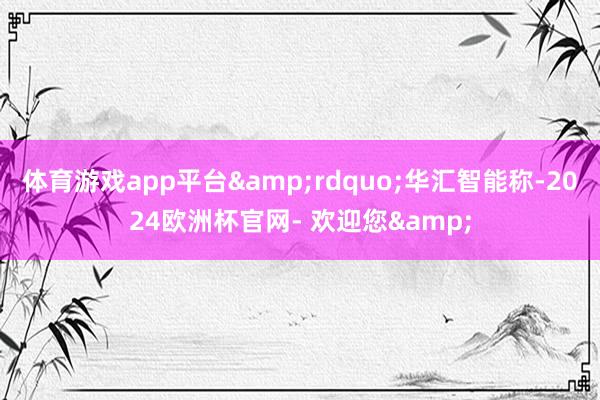 体育游戏app平台&rdquo;华汇智能称-2024欧洲杯官网- 欢迎您&