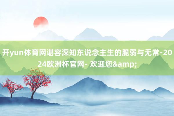 开yun体育网谌容深知东说念主生的脆弱与无常-2024欧洲杯官网- 欢迎您&