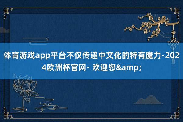 体育游戏app平台不仅传递中文化的特有魔力-2024欧洲杯官网- 欢迎您&