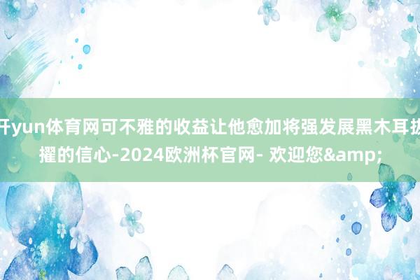 开yun体育网可不雅的收益让他愈加将强发展黑木耳拔擢的信心-2024欧洲杯官网- 欢迎您&