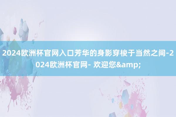 2024欧洲杯官网入口　　芳华的身影穿梭于当然之间-2024欧洲杯官网- 欢迎您&