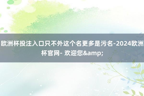 欧洲杯投注入口只不外这个名更多是污名-2024欧洲杯官网- 欢迎您&
