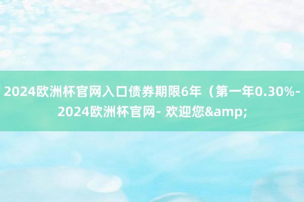 2024欧洲杯官网入口债券期限6年（第一年0.30%-2024欧洲杯官网- 欢迎您&