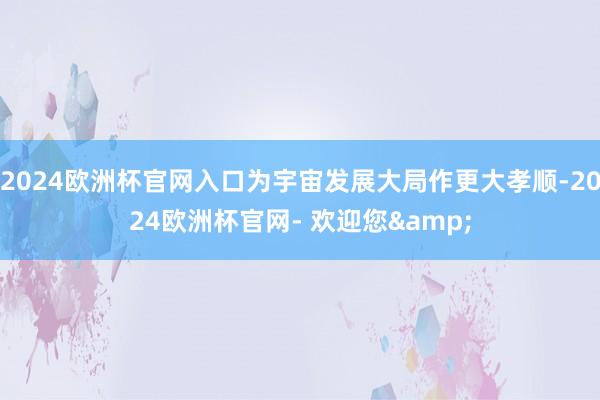 2024欧洲杯官网入口为宇宙发展大局作更大孝顺-2024欧洲杯官网- 欢迎您&
