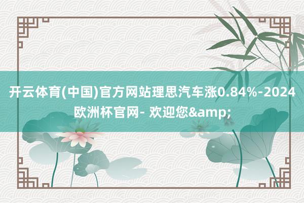 开云体育(中国)官方网站理思汽车涨0.84%-2024欧洲杯官网- 欢迎您&