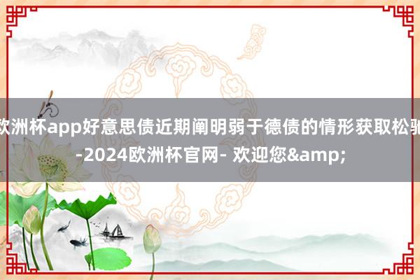 欧洲杯app好意思债近期阐明弱于德债的情形获取松驰-2024欧洲杯官网- 欢迎您&