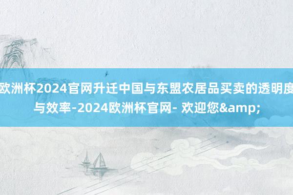 欧洲杯2024官网升迁中国与东盟农居品买卖的透明度与效率-2024欧洲杯官网- 欢迎您&