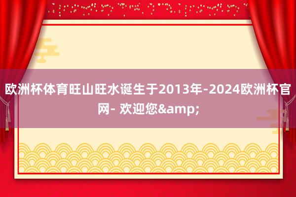 欧洲杯体育旺山旺水诞生于2013年-2024欧洲杯官网- 欢迎您&