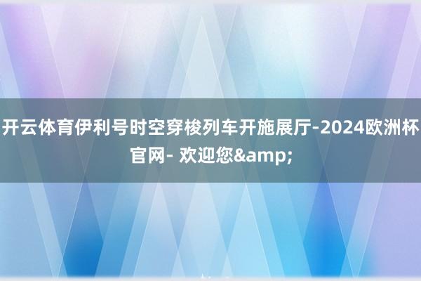 开云体育伊利号时空穿梭列车开施展厅-2024欧洲杯官网- 欢迎您&