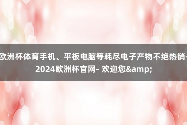 欧洲杯体育手机、平板电脑等耗尽电子产物不绝热销-2024欧洲杯官网- 欢迎您&