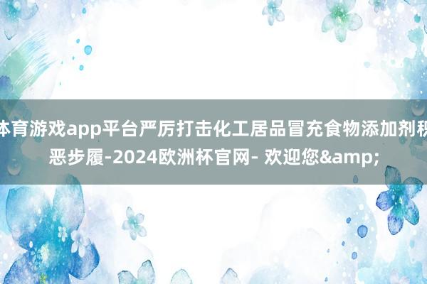 体育游戏app平台严厉打击化工居品冒充食物添加剂积恶步履-2024欧洲杯官网- 欢迎您&