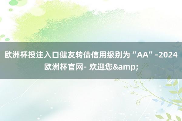 欧洲杯投注入口健友转债信用级别为“AA”-2024欧洲杯官网- 欢迎您&