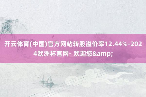 开云体育(中国)官方网站转股溢价率12.44%-2024欧洲杯官网- 欢迎您&