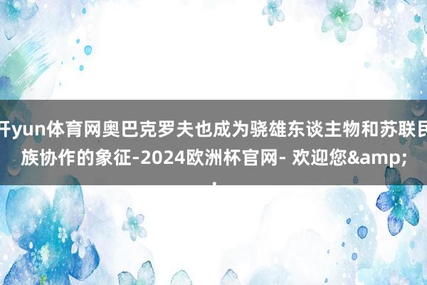 开yun体育网奥巴克罗夫也成为骁雄东谈主物和苏联民族协作的象征-2024欧洲杯官网- 欢迎您&