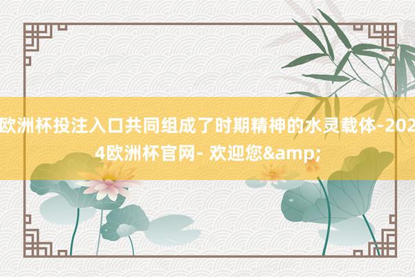 欧洲杯投注入口共同组成了时期精神的水灵载体-2024欧洲杯官网- 欢迎您&