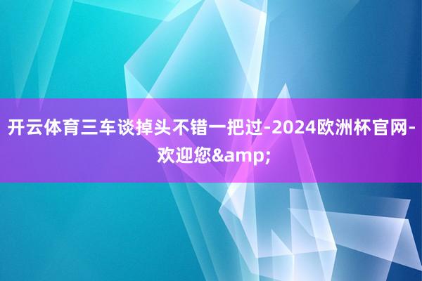 开云体育三车谈掉头不错一把过-2024欧洲杯官网- 欢迎您&