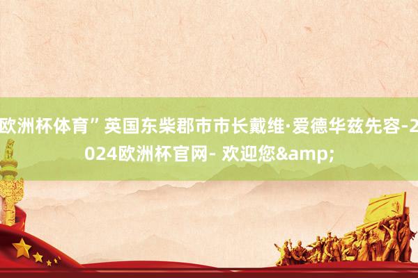 欧洲杯体育”英国东柴郡市市长戴维·爱德华兹先容-2024欧洲杯官网- 欢迎您&