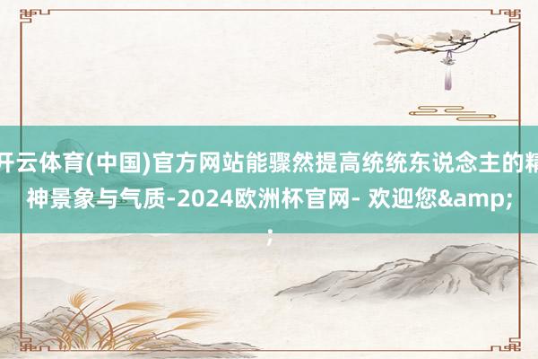 开云体育(中国)官方网站能骤然提高统统东说念主的精神景象与气质-2024欧洲杯官网- 欢迎您&