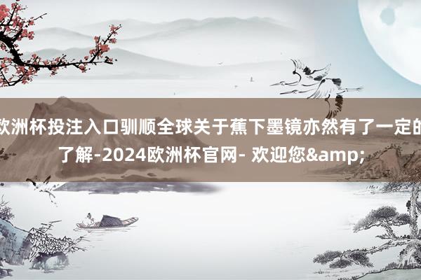 欧洲杯投注入口驯顺全球关于蕉下墨镜亦然有了一定的了解-2024欧洲杯官网- 欢迎您&