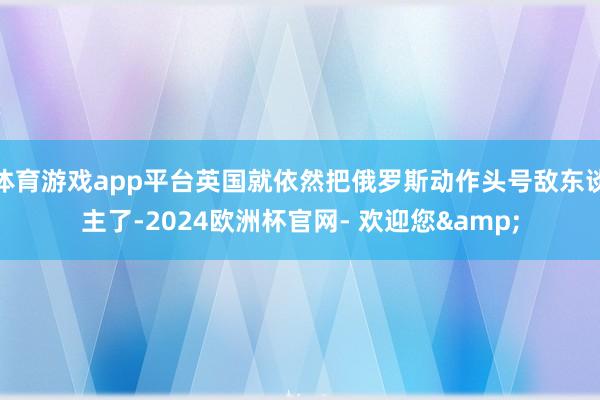 体育游戏app平台英国就依然把俄罗斯动作头号敌东谈主了-2024欧洲杯官网- 欢迎您&