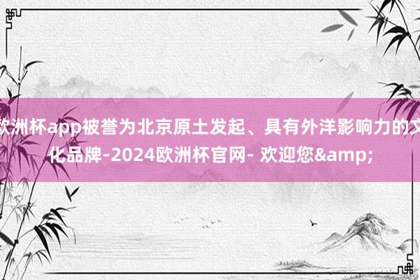 欧洲杯app被誉为北京原土发起、具有外洋影响力的文化品牌-2024欧洲杯官网- 欢迎您&