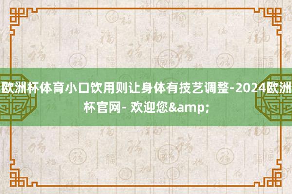 欧洲杯体育小口饮用则让身体有技艺调整-2024欧洲杯官网- 欢迎您&