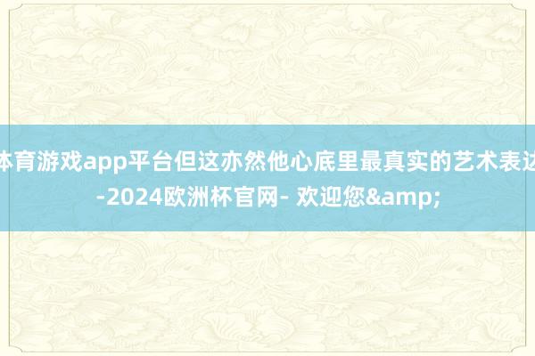 体育游戏app平台但这亦然他心底里最真实的艺术表达-2024欧洲杯官网- 欢迎您&