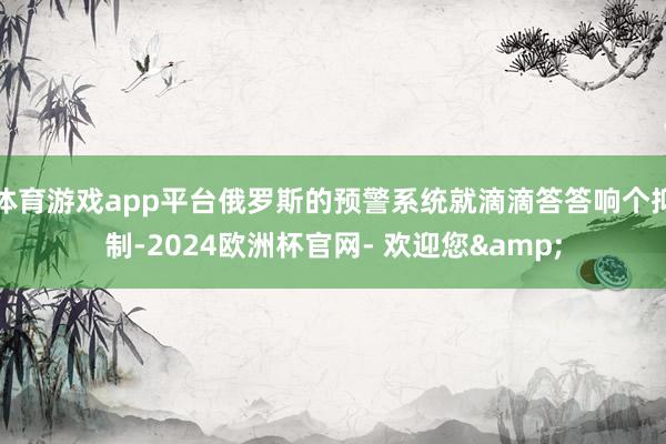 体育游戏app平台俄罗斯的预警系统就滴滴答答响个抑制-2024欧洲杯官网- 欢迎您&
