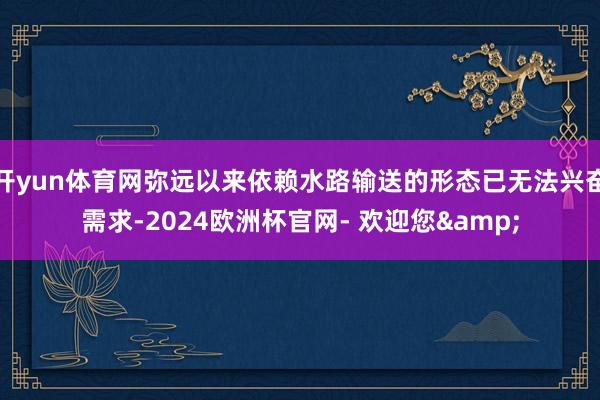 开yun体育网弥远以来依赖水路输送的形态已无法兴奋需求-2024欧洲杯官网- 欢迎您&