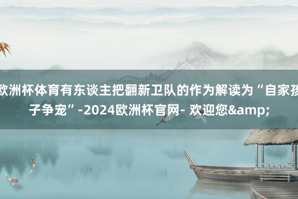 欧洲杯体育有东谈主把翻新卫队的作为解读为“自家孩子争宠”-2024欧洲杯官网- 欢迎您&