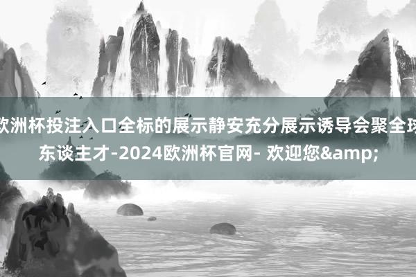 欧洲杯投注入口全标的展示静安充分展示诱导会聚全球东谈主才-2024欧洲杯官网- 欢迎您&