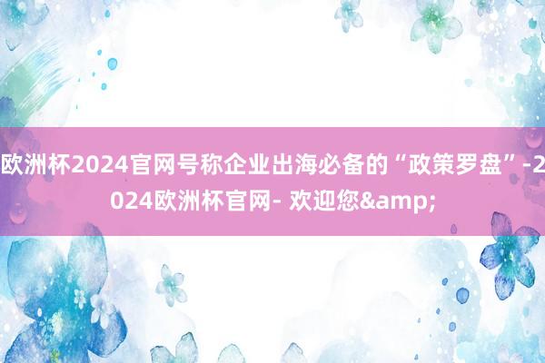 欧洲杯2024官网号称企业出海必备的“政策罗盘”-2024欧洲杯官网- 欢迎您&