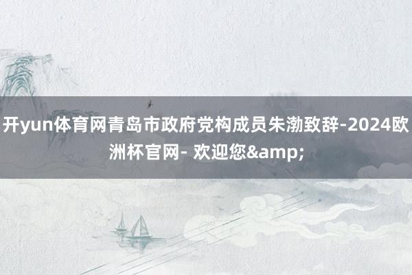 开yun体育网青岛市政府党构成员朱渤致辞-2024欧洲杯官网- 欢迎您&