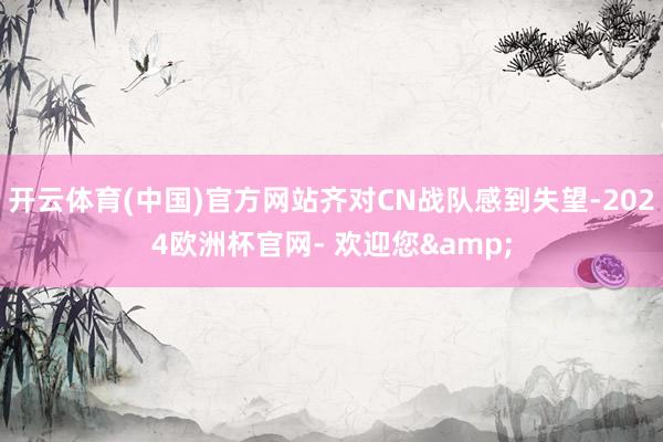 开云体育(中国)官方网站齐对CN战队感到失望-2024欧洲杯官网- 欢迎您&