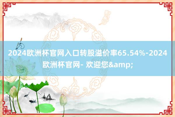 2024欧洲杯官网入口转股溢价率65.54%-2024欧洲杯官网- 欢迎您&
