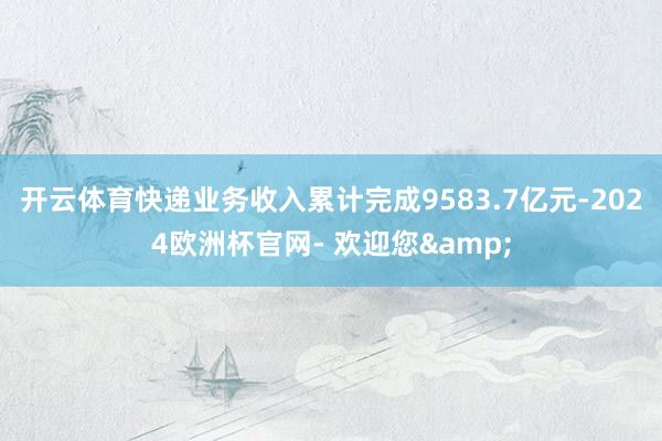 开云体育快递业务收入累计完成9583.7亿元-2024欧洲杯官网- 欢迎您&