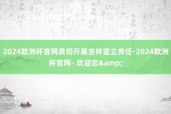 2024欧洲杯官网真切开展吉祥竖立责任-2024欧洲杯官网- 欢迎您&