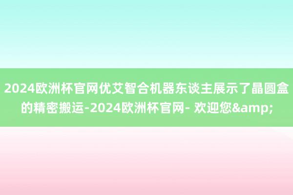 2024欧洲杯官网　　优艾智合机器东谈主展示了晶圆盒的精密搬运-2024欧洲杯官网- 欢迎您&