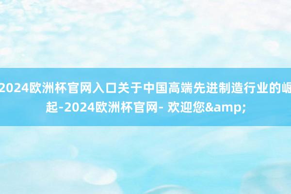 2024欧洲杯官网入口关于中国高端先进制造行业的崛起-2024欧洲杯官网- 欢迎您&