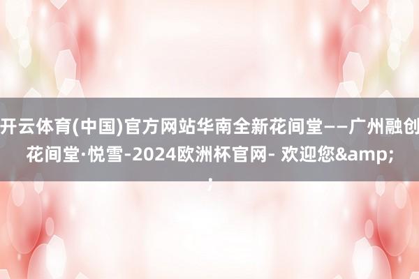 开云体育(中国)官方网站华南全新花间堂——广州融创花间堂·悦雪-2024欧洲杯官网- 欢迎您&