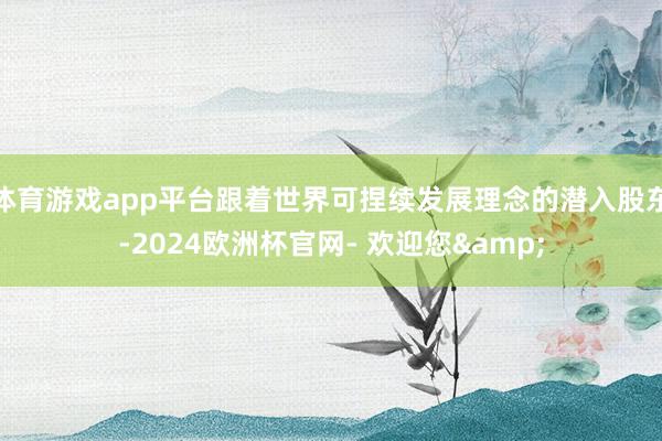 体育游戏app平台跟着世界可捏续发展理念的潜入股东-2024欧洲杯官网- 欢迎您&
