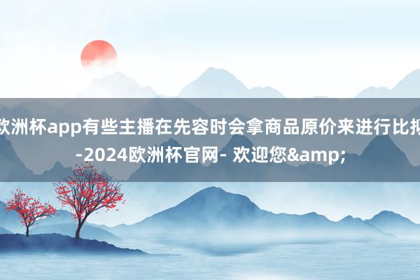 欧洲杯app有些主播在先容时会拿商品原价来进行比拟-2024欧洲杯官网- 欢迎您&