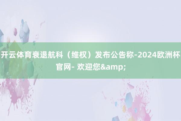 开云体育衰退航科（维权）发布公告称-2024欧洲杯官网- 欢迎您&