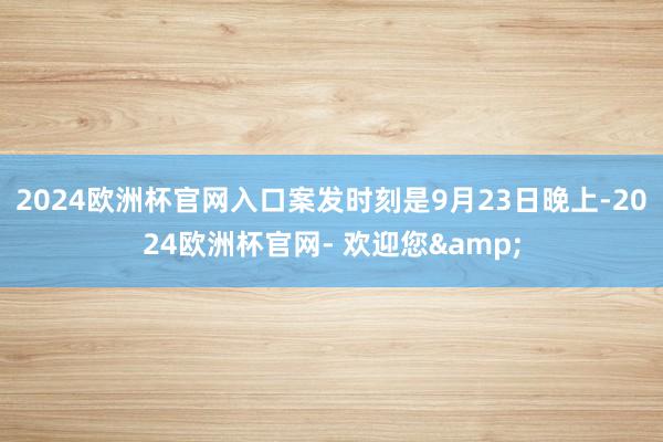 2024欧洲杯官网入口案发时刻是9月23日晚上-2024欧洲杯官网- 欢迎您&