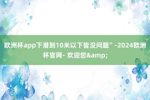 欧洲杯app下潜到10米以下皆没问题”-2024欧洲杯官网- 欢迎您&