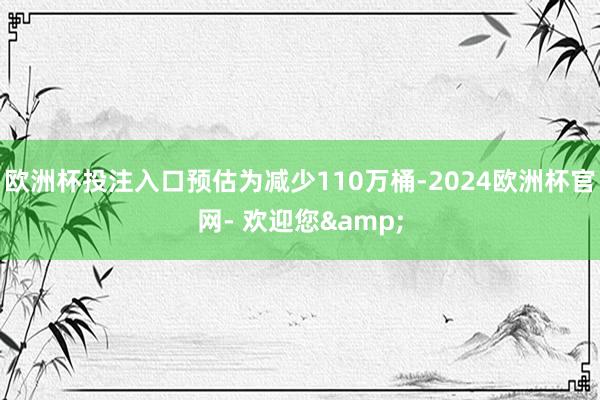欧洲杯投注入口预估为减少110万桶-2024欧洲杯官网- 欢迎您&