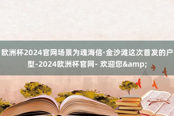 欧洲杯2024官网场景为魂　　海信·金沙滩这次首发的户型-2024欧洲杯官网- 欢迎您&