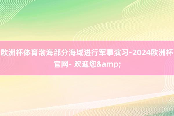 欧洲杯体育渤海部分海域进行军事演习-2024欧洲杯官网- 欢迎您&